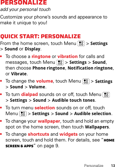 13PersonalizePersonalizeadd your personal touchCustomize your phone’s sounds and appearance to make it unique to you!Quick start: PersonalizeFrom the home screen, touch Menu  &gt;Settings &gt;Sound or Display.•To choose a ringtone or vibration for calls and messages, touch Menu  &gt;Settings &gt;Sound, then choose Phone ringtone, Notification ringtone, or Vibrate.•To change the volume, touch Menu  &gt;Settings &gt;Sound &gt;Volume.•To  tur n  dialpad sounds on or off, touch Menu  &gt;Settings &gt;Sound &gt;Audible touch tones.•To turn menu selection sounds on or off, touch Menu  &gt;Settings &gt;Sound &gt;Audible selection.•To change your wallpaper, touch and hold an empty spot on the home screen, then touch Wallpapers.•To change shortcuts and widgets on your home screen, touch and hold them. For details, see “Home screen &amp; apps” on page 9.