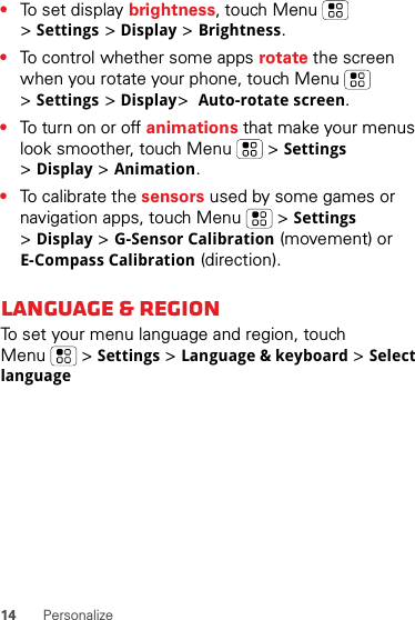 14 Personalize•To set display brightness, touch Menu  &gt;Settings &gt;Display &gt;Brightness.•To control whether some apps rotate the screen when you rotate your phone, touch Menu  &gt;Settings &gt;Display&gt;Auto-rotate screen.•To turn on or off animations that make your menus look smoother, touch Menu  &gt;Settings &gt;Display &gt;Animation.•To calibrate the sensors used by some games or navigation apps, touch Menu  &gt;Settings &gt;Display &gt;G-Sensor Calibration (movement) or E-Compass Calibration (direction).Language &amp; regionTo set your menu language and region, touch Menu  &gt;Settings &gt;Language &amp; keyboard &gt;Select language