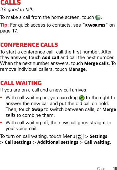 15CallsCallsit’s good to talkTo make a call from the home screen, touch  .Tip: For quick access to contacts, see “Favorites” on page 17.Conference callsTo start a conference call, call the first number. After they answer, touch Add call and call the next number. When the next number answers, touch Merge calls. To remove individual callers, touch Manage.Call waitingIf you are on a call and a new call arrives:•With call waiting on, you can drag   to the right to answer the new call and put the old call on hold. Then, touch Swap to switch between calls, or Merge calls to combine them.•With call waiting off, the new call goes straight to your voicemail.To turn on call waiting, touch Menu &gt;Settings &gt;Call settings &gt;Additional settings &gt;Call waiting.