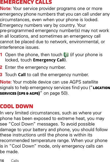 16 CallsEmergency callsNote: Your service provider programs one or more emergency phone numbers that you can call under any circumstances, even when your phone is locked. Emergency numbers vary by country. Your pre-programmed emergency number(s) may not work in all locations, and sometimes an emergency call cannot be placed due to network, environmental, or interference issues.  1Open the phone, then touch  (if your phone is locked, touchEmergency Call).2Enter the emergency number.3TouchCall to call the emergency number.Note: Your mobile device can use AGPS satellite signals to help emergency services find you (“Location Services (GPS &amp; AGPS)” on page 50).Cool downIn very limited circumstances, such as where your phone has been exposed to extreme heat, you may see “Cool Down” messages. To avoid possible damage to your battery and phone, you should follow these instructions until the phone is within its recommended temperature range. When your phone is in “Cool Down” mode, only emergency calls can be made.