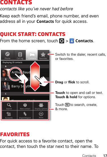 17ContactsContactscontacts like you’ve never had beforeKeep each friend’s email, phone number, and even address all in your Contacts for quick access.Quick start: ContactsFrom the home screen, touch   &gt;Contacts.FavoritesFor quick access to a favorite contact, open the contact, then touch the star next to their name. To PhoneDisplaying 20 contactsContacts FavoritesCall logABCArthur BaudoBarry SmythCheyenne MedinaChristine FanningSearch New contactAccounts Import/Export MoreDisplay optionsTo u ch to open and call or text. To u ch &amp; hold for options.Drag or flick to scroll.Switch to the dialer, recent calls, or favorites.Touch      to search, create,&amp; more.