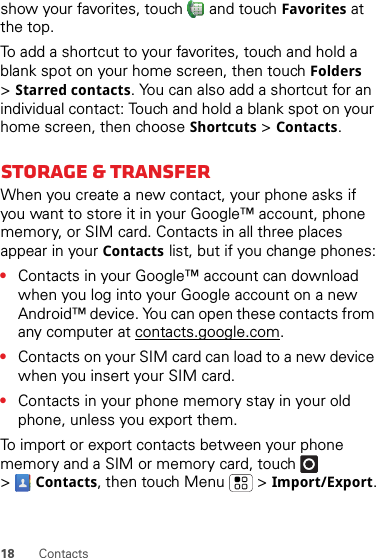 18 Contactsshow your favorites, touch   and touch Favorites at the top.To add a shortcut to your favorites, touch and hold a blank spot on your home screen, then touch Folders &gt;Starred contacts. You can also add a shortcut for an individual contact: Touch and hold a blank spot on your home screen, then choose Shortcuts &gt;Contacts.Storage &amp; transferWhen you create a new contact, your phone asks if you want to store it in your Google™ account, phone memory, or SIM card. Contacts in all three places appear in your Contacts list, but if you change phones:•Contacts in your Google™ account can download when you log into your Google account on a new Android™ device. You can open these contacts from any computer at contacts.google.com.•Contacts on your SIM card can load to a new device when you insert your SIM card.•Contacts in your phone memory stay in your old phone, unless you export them.To import or export contacts between your phone memory and a SIM or memory card, touch  &gt;Contacts, then touch Menu  &gt;Import/Export.