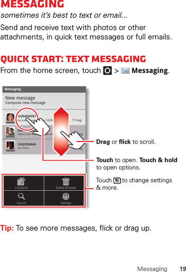 19MessagingMessagingsometimes it’s best to text or email...Send and receive text with photos or other attachments, in quick text messages or full emails.Quick start: Text messagingFrom the home screen, touch   &gt;Messaging.Tip: To see more messages, flick or drag up.MessagingNew messageCompose new message1225455878714447772222You had 1 missed call from 122545458787   ...  17 Aug Wanna catch something to eat tonight? How about ...  17 Aug 12223334545Ha! Thanks. 16 Aug SettingsDelete threadsSearchComposeTo u ch to open. To u ch &amp; holdto open options.Drag or flick to scroll.Touch      to change settings&amp; more.