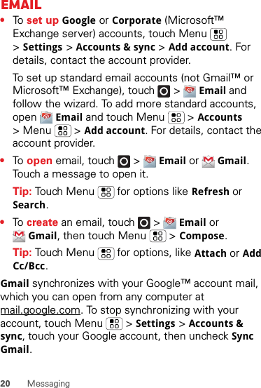 20 MessagingEmail•To  set up Google or Corporate (Microsoft™ Exchange server) accounts, touch Menu  &gt;Settings &gt;Accounts &amp; sync &gt;Add account. For details, contact the account provider.To set up standard email accounts (not Gmail™ or Microsoft™ Exchange), touch   &gt;Email and follow the wizard. To add more standard accounts, open Email and touch Menu  &gt;Accounts &gt; Menu  &gt;Add account. For details, contact the account provider.•To  open email, touch   &gt;Email or Gmail. Touch a message to open it.Tip: Touch Menu  for options like Refresh or Search.•To  create an email, touch   &gt;Email or Gmail, then touch Menu  &gt;Compose.Tip: Touch Menu  for options, like Attach or Add Cc/Bcc.Gmail synchronizes with your Google™ account mail, which you can open from any computer at mail.google.com. To stop synchronizing with your account, touch Menu  &gt;Settings &gt;Accounts &amp; sync, touch your Google account, then uncheck Sync Gmail.