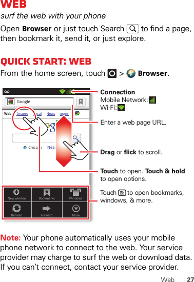 27WebWebsurf the web with your phoneOpen Browser or just touch Search  to find a page, then bookmark it, send it, or just explore. Quick start: WebFrom the home screen, touch   &gt;Browser.Note: Your phone automatically uses your mobile phone network to connect to the web. Your service provider may charge to surf the web or download data. If you can’t connect, contact your service provider.Web Images Local News moreNear me nowChicagoGoogle11:19New window BookmarksMoreWindowsRefresh ForwardTo u ch to open. To u ch &amp; holdto open options.Drag or flick to scroll.Enter a web page URL.Touch      to open bookmarks, windows, &amp; more.ConnectionMobile Network: Wi-Fi: 