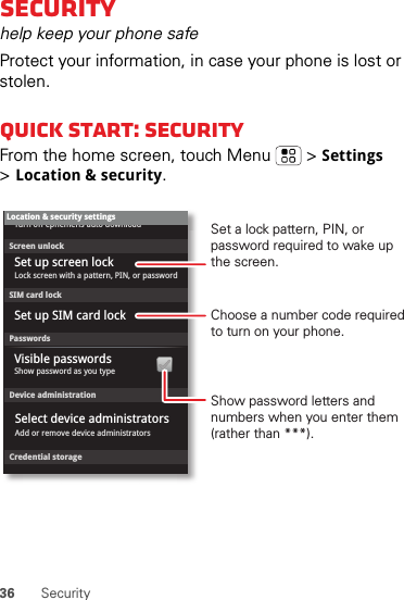 36 SecuritySecurityhelp keep your phone safeProtect your information, in case your phone is lost or stolen.Quick start: SecurityFrom the home screen, touch Menu  &gt;Settings &gt;Location &amp; security.Device administrationLock screen with a pattern, PIN, or passwordSet up screen lockShow password as you typeTurn off ephemeris auto downloadVisible passwordsCredential storageScreen unlockPasswordsAdd or remove device administratorsSelect device administratorsLocation &amp; security settingsSet up SIM card lockSIM card lockShow password letters and numbers when you enter them (rather than ***).Choose a number code required to turn on your phone.Set a lock pattern, PIN, or password required to wake up the screen.