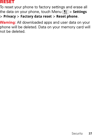 37SecurityResetTo reset your phone to factory settings and erase all the data on your phone, touch Menu  &gt;Settings &gt;Privacy &gt;Factory data reset &gt;Reset phone.Warning: All downloaded apps and user data on your phone will be deleted. Data on your memory card will not be deleted.