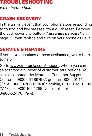 38 TroubleshootingTroubleshootingwe’re here to helpCrash recoveryIn the unlikely event that your phone stops responding to touchs and key presses, try a quick reset. Remove the back cover and battery (“Assemble &amp; charge” on page 5), then replace and turn on your phone as usual.Service &amp; RepairsIf you have questions or need assistance, we&apos;re here to help.Go to www.motorola.com/support, where you can select from a number of customer care options. You can also contact the Motorola Customer Support Center at 0800 666 8676 (Argentina), 800-201-442 (Chile), 01-800-700-1504 (Colombia), 01 800 021 0000 (México), 0800-100-4289 (Venezuela), or 0-800-52-470 (Perú).