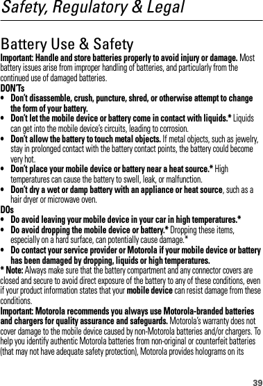 39Safety, Regulatory &amp; LegalBattery Use &amp; SafetyBattery Use  &amp; SafetyImportant: Handle and store batteries properly to avoid injury or damage. Most battery issues arise from improper handling of batteries, and particularly from the continued use of damaged batteries.DON’Ts• Don’t disassemble, crush, puncture, shred, or otherwise attempt to change the form of your battery.• Don’t let the mobile device or battery come in contact with liquids.* Liquids can get into the mobile device’s circuits, leading to corrosion.• Don’t allow the battery to touch metal objects. If metal objects, such as jewelry, stay in prolonged contact with the battery contact points, the battery could become very hot.• Don’t place your mobile device or battery near a heat source.* High temperatures can cause the battery to swell, leak, or malfunction.• Don’t dry a wet or damp battery with an appliance or heat source, such as a hair dryer or microwave oven.DOs• Do avoid leaving your mobile device in your car in high temperatures.*• Do avoid dropping the mobile device or battery.* Dropping these items, especially on a hard surface, can potentially cause damage.*• Do contact your service provider or Motorola if your mobile device or battery has been damaged by dropping, liquids or high temperatures.* Note: Always make sure that the battery compartment and any connector covers are closed and secure to avoid direct exposure of the battery to any of these conditions, even if your product information states that your mobile device can resist damage from these conditions.Important: Motorola recommends you always use Motorola-branded batteries and chargers for quality assurance and safeguards. Motorola’s warranty does not cover damage to the mobile device caused by non-Motorola batteries and/or chargers. To help you identify authentic Motorola batteries from non-original or counterfeit batteries (that may not have adequate safety protection), Motorola provides holograms on its 