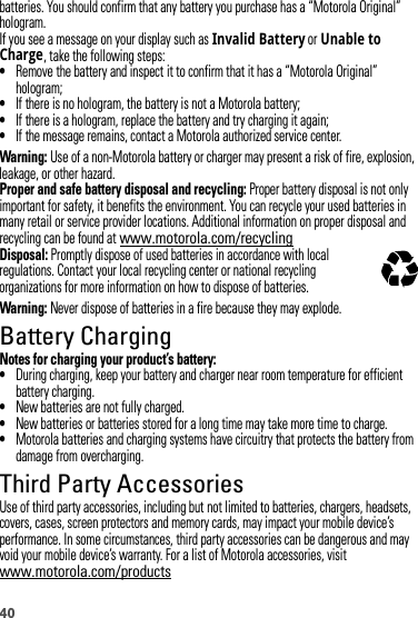 40batteries. You should confirm that any battery you purchase has a “Motorola Original” hologram.If you see a message on your display such as Invalid Battery or Unable to Charge, take the following steps:•Remove the battery and inspect it to confirm that it has a “Motorola Original” hologram;•If there is no hologram, the battery is not a Motorola battery;•If there is a hologram, replace the battery and try charging it again;•If the message remains, contact a Motorola authorized service center.Warning: Use of a non-Motorola battery or charger may present a risk of fire, explosion, leakage, or other hazard.Proper and safe battery disposal and recycling: Proper battery disposal is not only important for safety, it benefits the environment. You can recycle your used batteries in many retail or service provider locations. Additional information on proper disposal and recycling can be found at www.motorola.com/recyclingDisposal: Promptly dispose of used batteries in accordance with local regulations. Contact your local recycling center or national recycling organizations for more information on how to dispose of batteries.Warning: Never dispose of batteries in a fire because they may explode.Battery ChargingBattery Cha rgingNotes for charging your product’s battery:•During charging, keep your battery and charger near room temperature for efficient battery charging.•New batteries are not fully charged.•New batteries or batteries stored for a long time may take more time to charge.•Motorola batteries and charging systems have circuitry that protects the battery from damage from overcharging.Third Party AccessoriesUse of third party accessories, including but not limited to batteries, chargers, headsets, covers, cases, screen protectors and memory cards, may impact your mobile device’s performance. In some circumstances, third party accessories can be dangerous and may void your mobile device’s warranty. For a list of Motorola accessories, visit www.motorola.com/products032375o