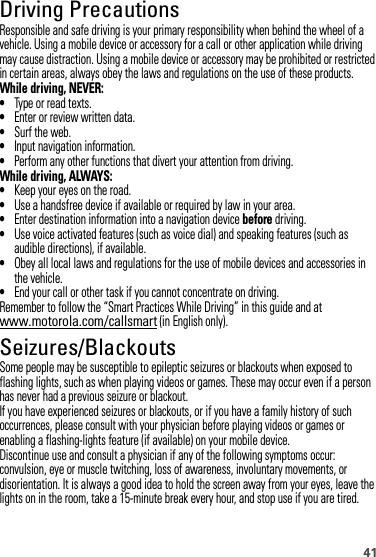 41Driving PrecautionsResponsible and safe driving is your primary responsibility when behind the wheel of a vehicle. Using a mobile device or accessory for a call or other application while driving may cause distraction. Using a mobile device or accessory may be prohibited or restricted in certain areas, always obey the laws and regulations on the use of these products.While driving, NEVER:•Type or read texts.•Enter or review written data.•Surf the web.•Input navigation information.•Perform any other functions that divert your attention from driving.While driving, ALWAYS:•Keep your eyes on the road.•Use a handsfree device if available or required by law in your area.•Enter destination information into a navigation device before driving.•Use voice activated features (such as voice dial) and speaking features (such as audible directions), if available.•Obey all local laws and regulations for the use of mobile devices and accessories in the vehicle.•End your call or other task if you cannot concentrate on driving.Remember to follow the “Smart Practices While Driving” in this guide and at www.motorola.com/callsmart (in English only).Seizures/BlackoutsSome people may be susceptible to epileptic seizures or blackouts when exposed to flashing lights, such as when playing videos or games. These may occur even if a person has never had a previous seizure or blackout.If you have experienced seizures or blackouts, or if you have a family history of such occurrences, please consult with your physician before playing videos or games or enabling a flashing-lights feature (if available) on your mobile device.Discontinue use and consult a physician if any of the following symptoms occur: convulsion, eye or muscle twitching, loss of awareness, involuntary movements, or disorientation. It is always a good idea to hold the screen away from your eyes, leave the lights on in the room, take a 15-minute break every hour, and stop use if you are tired.