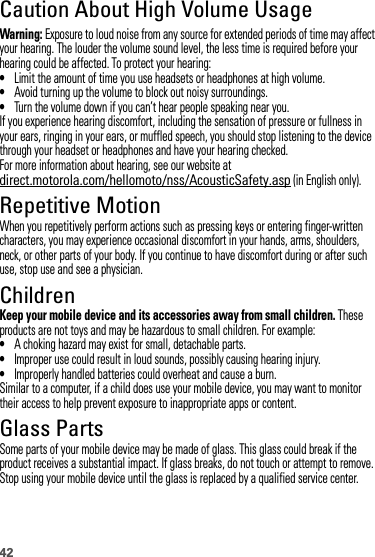 42Caution About High Volume UsageWarning: Exposure to loud noise from any source for extended periods of time may affect your hearing. The louder the volume sound level, the less time is required before your hearing could be affected. To protect your hearing:•Limit the amount of time you use headsets or headphones at high volume.•Avoid turning up the volume to block out noisy surroundings.•Turn the volume down if you can’t hear people speaking near you.If you experience hearing discomfort, including the sensation of pressure or fullness in your ears, ringing in your ears, or muffled speech, you should stop listening to the device through your headset or headphones and have your hearing checked.For more information about hearing, see our website at direct.motorola.com/hellomoto/nss/AcousticSafety.asp (in English only).Repetitive MotionWhen you repetitively perform actions such as pressing keys or entering finger-written characters, you may experience occasional discomfort in your hands, arms, shoulders, neck, or other parts of your body. If you continue to have discomfort during or after such use, stop use and see a physician.ChildrenKeep your mobile device and its accessories away from small children. These products are not toys and may be hazardous to small children. For example:•A choking hazard may exist for small, detachable parts.•Improper use could result in loud sounds, possibly causing hearing injury.•Improperly handled batteries could overheat and cause a burn.Similar to a computer, if a child does use your mobile device, you may want to monitor their access to help prevent exposure to inappropriate apps or content.Glass PartsSome parts of your mobile device may be made of glass. This glass could break if the product receives a substantial impact. If glass breaks, do not touch or attempt to remove. Stop using your mobile device until the glass is replaced by a qualified service center.