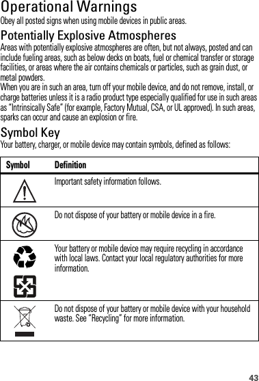 43Operational WarningsObey all posted signs when using mobile devices in public areas.Potentially Explosive AtmospheresAreas with potentially explosive atmospheres are often, but not always, posted and can include fueling areas, such as below decks on boats, fuel or chemical transfer or storage facilities, or areas where the air contains chemicals or particles, such as grain dust, or metal powders.When you are in such an area, turn off your mobile device, and do not remove, install, or charge batteries unless it is a radio product type especially qualified for use in such areas as “Intrinsically Safe” (for example, Factory Mutual, CSA, or UL approved). In such areas, sparks can occur and cause an explosion or fire.Symbol KeyYour battery, charger, or mobile device may contain symbols, defined as follows:Symbol DefinitionImportant safety information follows.Do not dispose of your battery or mobile device in a fire.Your battery or mobile device may require recycling in accordance with local laws. Contact your local regulatory authorities for more information.Do not dispose of your battery or mobile device with your household waste. See “Recycling” for more information.032374o032376o032375o