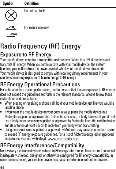 44Radio Frequency (RF) EnergyExposure to RF EnergyYour mobile device contains a transmitter and receiver. When it is ON, it receives and transmits RF energy. When you communicate with your mobile device, the system handling your call controls the power level at which your mobile device transmits.Your mobile device is designed to comply with local regulatory requirements in your country concerning exposure of human beings to RF energy.RF Energy Operational PrecautionsFor optimal mobile device performance, and to be sure that human exposure to RF energy does not exceed the guidelines set forth in the relevant standards, always follow these instructions and precautions:•When placing or receiving a phone call, hold your mobile device just like you would a landline phone.•If you wear the mobile device on your body, always place the mobile device in a Motorola-supplied or approved clip, holder, holster, case, or body harness. If you do not use a body-worn accessory supplied or approved by Motorola, keep the mobile device and its antenna at least 2.5 cm (1 inch) from your body when transmitting.•Using accessories not supplied or approved by Motorola may cause your mobile device to exceed RF energy exposure guidelines. For a list of Motorola-supplied or approved accessories, visit our website at: www.motorola.com.RF Energy Interference/CompatibilityNearly every electronic device is subject to RF energy interference from external sources if inadequately shielded, designed, or otherwise configured for RF energy compatibility. In some circumstances, your mobile device may cause interference with other devices.Do not use tools.For indoor use only.Symbol Definition