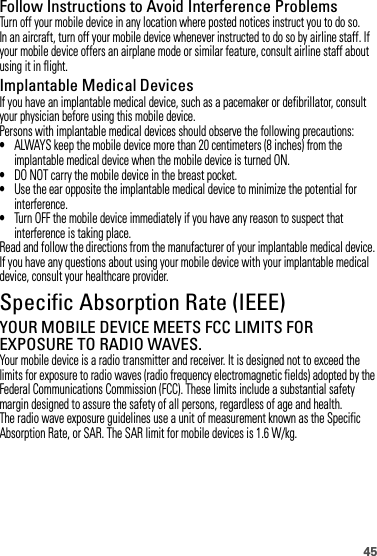 45Follow Instructions to Avoid Interference ProblemsTurn off your mobile device in any location where posted notices instruct you to do so.In an aircraft, turn off your mobile device whenever instructed to do so by airline staff. If your mobile device offers an airplane mode or similar feature, consult airline staff about using it in flight.Implantable Medical DevicesIf you have an implantable medical device, such as a pacemaker or defibrillator, consult your physician before using this mobile device.Persons with implantable medical devices should observe the following precautions:•ALWAYS keep the mobile device more than 20 centimeters (8 inches) from the implantable medical device when the mobile device is turned ON.•DO NOT carry the mobile device in the breast pocket.•Use the ear opposite the implantable medical device to minimize the potential for interference.•Turn OFF the mobile device immediately if you have any reason to suspect that interference is taking place.Read and follow the directions from the manufacturer of your implantable medical device. If you have any questions about using your mobile device with your implantable medical device, consult your healthcare provider.Specific Absorption Rate (IEEE)SAR (IEEE)YOUR MOBILE DEVICE MEETS FCC LIMITS FOR EXPOSURE TO RADIO WAVES.Your mobile device is a radio transmitter and receiver. It is designed not to exceed the limits for exposure to radio waves (radio frequency electromagnetic fields) adopted by the Federal Communications Commission (FCC). These limits include a substantial safety margin designed to assure the safety of all persons, regardless of age and health.The radio wave exposure guidelines use a unit of measurement known as the Specific Absorption Rate, or SAR. The SAR limit for mobile devices is 1.6 W/kg.