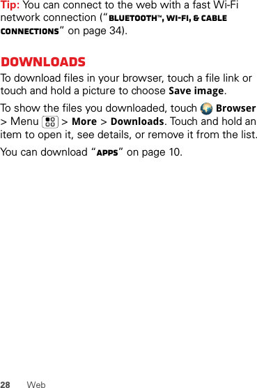 28 WebTip: You can connect to the web with a fast Wi-Fi network connection (“Bluetooth™, Wi-Fi, &amp; cable connections” on page 34).DownloadsTo download files in your browser, touch a file link or touch and hold a picture to choose Save image.To show the files you downloaded, touch Browser &gt; Menu  &gt;More &gt;Downloads. Touch and hold an item to open it, see details, or remove it from the list.You can download “Apps” on page 10.