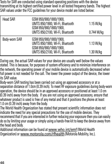 46Tests for SAR are conducted using standard operating positions with the device transmitting at its highest certified power level in all tested frequency bands. The highest SAR values under the FCC guidelines for your device model are listed below:During use, the actual SAR values for your device are usually well below the values stated. This is because, for purposes of system efficiency and to minimize interference on the network, the operating power of your mobile device is automatically decreased when full power is not needed for the call. The lower the power output of the device, the lower its SAR value.Body-worn SAR testing has been carried out using an approved accessory or at a separation distance of 1.0cm (0.39 inch). To meet RF exposure guidelines during body-worn operation, the device should be in an approved accessory or positioned at least  . cm (0.39 inch) away from the body.  If you are not using an approved accessory, ensure that whatever product is used is free of any metal and that it positions the phone at least The World Health Organization has stated that present scientific information does not indicate the need for any special precautions for the use of mobile devices. They recommend that if you are interested in further reducing your exposure then you can easily do so by limiting your usage or simply using a hands-free kit to keep the device away from the head and body.Additional information can be found at www.who.int/emf (World Health Organization) or www.motorola.com/rfhealth (Motorola Mobility, Inc.).Head SAR GSM 850/900/1800/1900, UMTS 850/1900, Wi-Fi, BluetoothGSM 850/900/1800/1900, UMTS 850/2100, Wi-Fi, Bluetooth1.15 W/kg0.744 W/kgBody-worn SAR GSM 850/900/1800/1900, UMTS 850/1900, Wi-Fi, BluetoothGSM 850/900/1800/1900, UMTS 850/2100, Wi-Fi, Bluetooth1.13 W/kg1.30 W/kg1.0 cm (0.39 inch) away from the body.1 0 