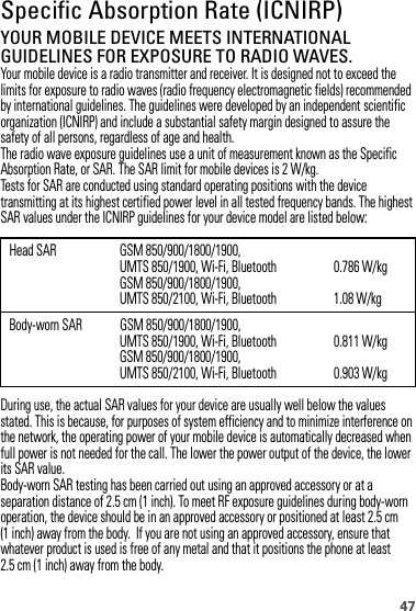 47Specific Absorption Rate (ICNIRP)SAR (ICNIRP)YOUR MOBILE DEVICE MEETS INTERNATIONAL GUIDELINES FOR EXPOSURE TO RADIO WAVES.Your mobile device is a radio transmitter and receiver. It is designed not to exceed the limits for exposure to radio waves (radio frequency electromagnetic fields) recommended by international guidelines. The guidelines were developed by an independent scientific organization (ICNIRP) and include a substantial safety margin designed to assure the safety of all persons, regardless of age and health.The radio wave exposure guidelines use a unit of measurement known as the Specific Absorption Rate, or SAR. The SAR limit for mobile devices is 2 W/kg.Tests for SAR are conducted using standard operating positions with the device transmitting at its highest certified power level in all tested frequency bands. The highest SAR values under the ICNIRP guidelines for your device model are listed below:During use, the actual SAR values for your device are usually well below the values stated. This is because, for purposes of system efficiency and to minimize interference on the network, the operating power of your mobile device is automatically decreased when full power is not needed for the call. The lower the power output of the device, the lower its SAR value.Body-worn SAR testing has been carried out using an approved accessory or at a separation distance of 2.5 cm (1 inch). To meet RF exposure guidelines during body-worn operation, the device should be in an approved accessory or positioned at least 2.5 cm (1 inch) away from the body.  If you are not using an approved accessory, ensure that whatever product is used is free of any metal and that it positions the phone at least 2.5 cm (1 inch) away from the body.Head SAR GSM 850/900/1800/1900, UMTS 850/1900, Wi-Fi, BluetoothGSM 850/900/1800/1900, UMTS 850/2100, Wi-Fi, Bluetooth0.786 W/kg1.08 W/kgBody-worn SAR GSM 850/900/1800/1900, UMTS 850/1900, Wi-Fi, BluetoothGSM 850/900/1800/1900, UMTS 850/2100, Wi-Fi, Bluetooth0.811 W/kg0.903 W/kg