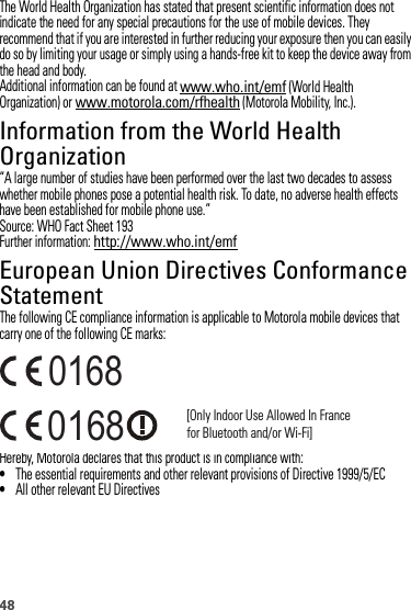 48The World Health Organization has stated that present scientific information does not indicate the need for any special precautions for the use of mobile devices. They recommend that if you are interested in further reducing your exposure then you can easily do so by limiting your usage or simply using a hands-free kit to keep the device away from the head and body.Additional information can be found at www.who.int/emf (World Health Organization) or www.motorola.com/rfhealth (Motorola Mobility, Inc.).Information from the World Health OrganizationWHO Inf ormation“A large number of studies have been performed over the last two decades to assess whether mobile phones pose a potential health risk. To date, no adverse health effects have been established for mobile phone use.”Source: WHO Fact Sheet 193Further information: http://www.who.int/emfEuropean Union Directives Conformance StatementEU ConformanceThe following CE compliance information is applicable to Motorola mobile devices that carry one of the following CE marks:Hereby, Motorola declares that this product is in compliance with:•The essential requirements and other relevant provisions of Directive 1999/5/EC•All other relevant EU Directives0168 [Only Indoor Use Allowed In Francefor Bluetooth and/or Wi-Fi]0168