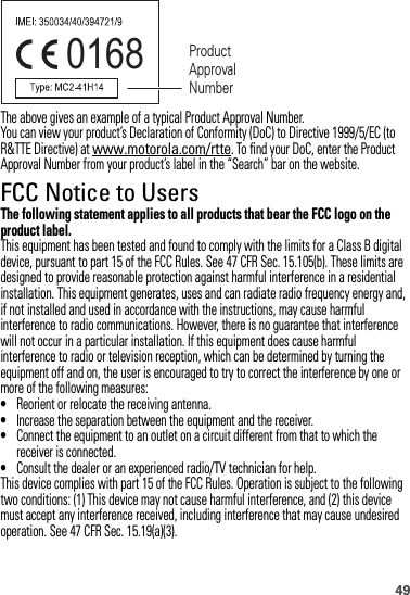 49The above gives an example of a typical Product Approval Number.You can view your product’s Declaration of Conformity (DoC) to Directive 1999/5/EC (to R&amp;TTE Directive) at www.motorola.com/rtte. To find your DoC, enter the Product Approval Number from your product’s label in the “Search” bar on the website.FCC Notice to UsersFCC NoticeThe following statement applies to all products that bear the FCC logo on the product label.This equipment has been tested and found to comply with the limits for a Class B digital device, pursuant to part 15 of the FCC Rules. See 47 CFR Sec. 15.105(b). These limits are designed to provide reasonable protection against harmful interference in a residential installation. This equipment generates, uses and can radiate radio frequency energy and, if not installed and used in accordance with the instructions, may cause harmful interference to radio communications. However, there is no guarantee that interference will not occur in a particular installation. If this equipment does cause harmful interference to radio or television reception, which can be determined by turning the equipment off and on, the user is encouraged to try to correct the interference by one or more of the following measures:•Reorient or relocate the receiving antenna.•Increase the separation between the equipment and the receiver.•Connect the equipment to an outlet on a circuit different from that to which the receiver is connected.•Consult the dealer or an experienced radio/TV technician for help.This device complies with part 15 of the FCC Rules. Operation is subject to the following two conditions: (1) This device may not cause harmful interference, and (2) this device must accept any interference received, including interference that may cause undesired operation. See 47 CFR Sec. 15.19(a)(3).0168 Product Approval Number