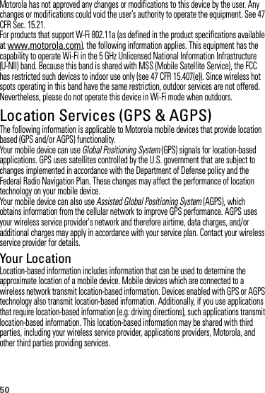 50Motorola has not approved any changes or modifications to this device by the user. Any changes or modifications could void the user’s authority to operate the equipment. See 47 CFR Sec. 15.21.For products that support W-Fi 802.11a (as defined in the product specifications available at www.motorola.com), the following information applies. This equipment has the capability to operate Wi-Fi in the 5 GHz Unlicensed National Information Infrastructure (U-NII) band. Because this band is shared with MSS (Mobile Satellite Service), the FCC has restricted such devices to indoor use only (see 47 CFR 15.407(e)). Since wireless hot spots operating in this band have the same restriction, outdoor services are not offered. Nevertheless, please do not operate this device in Wi-Fi mode when outdoors.Location Services (GPS &amp; AGPS)GPS &amp; AGP SThe following information is applicable to Motorola mobile devices that provide location based (GPS and/or AGPS) functionality.Your mobile device can use Global Positioning System (GPS) signals for location-based applications. GPS uses satellites controlled by the U.S. government that are subject to changes implemented in accordance with the Department of Defense policy and the Federal Radio Navigation Plan. These changes may affect the performance of location technology on your mobile device.Your mobile device can also use Assisted Global Positioning System (AGPS), which obtains information from the cellular network to improve GPS performance. AGPS uses your wireless service provider&apos;s network and therefore airtime, data charges, and/or additional charges may apply in accordance with your service plan. Contact your wireless service provider for details.Your LocationLocation-based information includes information that can be used to determine the approximate location of a mobile device. Mobile devices which are connected to a wireless network transmit location-based information. Devices enabled with GPS or AGPS technology also transmit location-based information. Additionally, if you use applications that require location-based information (e.g. driving directions), such applications transmit location-based information. This location-based information may be shared with third parties, including your wireless service provider, applications providers, Motorola, and other third parties providing services.