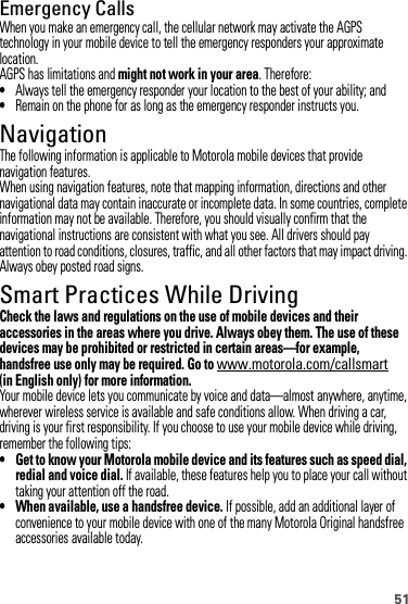 51Emergency CallsWhen you make an emergency call, the cellular network may activate the AGPS technology in your mobile device to tell the emergency responders your approximate location.AGPS has limitations and might not work in your area. Therefore:•Always tell the emergency responder your location to the best of your ability; and•Remain on the phone for as long as the emergency responder instructs you.NavigationNavigationThe following information is applicable to Motorola mobile devices that provide navigation features.When using navigation features, note that mapping information, directions and other navigational data may contain inaccurate or incomplete data. In some countries, complete information may not be available. Therefore, you should visually confirm that the navigational instructions are consistent with what you see. All drivers should pay attention to road conditions, closures, traffic, and all other factors that may impact driving. Always obey posted road signs.Smart Practices While DrivingDriving SafetyCheck the laws and regulations on the use of mobile devices and their accessories in the areas where you drive. Always obey them. The use of these devices may be prohibited or restricted in certain areas—for example, handsfree use only may be required. Go to www.motorola.com/callsmart (in English only) for more information.Your mobile device lets you communicate by voice and data—almost anywhere, anytime, wherever wireless service is available and safe conditions allow. When driving a car, driving is your first responsibility. If you choose to use your mobile device while driving, remember the following tips:• Get to know your Motorola mobile device and its features such as speed dial, redial and voice dial. If available, these features help you to place your call without taking your attention off the road.• When available, use a handsfree device. If possible, add an additional layer of convenience to your mobile device with one of the many Motorola Original handsfree accessories available today.