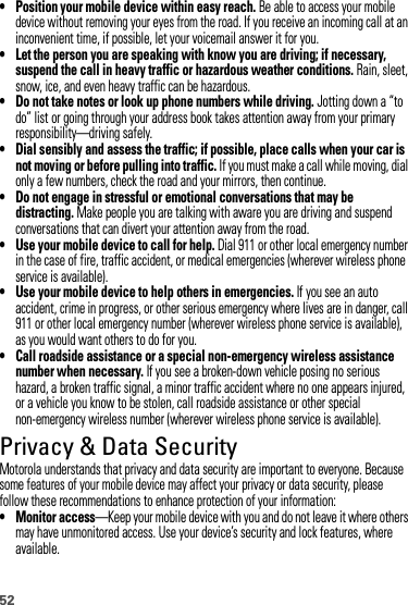 52• Position your mobile device within easy reach. Be able to access your mobile device without removing your eyes from the road. If you receive an incoming call at an inconvenient time, if possible, let your voicemail answer it for you.• Let the person you are speaking with know you are driving; if necessary, suspend the call in heavy traffic or hazardous weather conditions. Rain, sleet, snow, ice, and even heavy traffic can be hazardous.• Do not take notes or look up phone numbers while driving. Jotting down a “to do” list or going through your address book takes attention away from your primary responsibility—driving safely.• Dial sensibly and assess the traffic; if possible, place calls when your car is not moving or before pulling into traffic. If you must make a call while moving, dial only a few numbers, check the road and your mirrors, then continue.• Do not engage in stressful or emotional conversations that may be distracting. Make people you are talking with aware you are driving and suspend conversations that can divert your attention away from the road.• Use your mobile device to call for help. Dial 911 or other local emergency number in the case of fire, traffic accident, or medical emergencies (wherever wireless phone service is available).• Use your mobile device to help others in emergencies. If you see an auto accident, crime in progress, or other serious emergency where lives are in danger, call 911 or other local emergency number (wherever wireless phone service is available), as you would want others to do for you.• Call roadside assistance or a special non-emergency wireless assistance number when necessary. If you see a broken-down vehicle posing no serious hazard, a broken traffic signal, a minor traffic accident where no one appears injured, or a vehicle you know to be stolen, call roadside assistance or other special non-emergency wireless number (wherever wireless phone service is available).Privacy &amp; Data SecurityPrivacy &amp; Data  SecurityMotorola understands that privacy and data security are important to everyone. Because some features of your mobile device may affect your privacy or data security, please follow these recommendations to enhance protection of your information:• Monitor access—Keep your mobile device with you and do not leave it where others may have unmonitored access. Use your device’s security and lock features, where available.