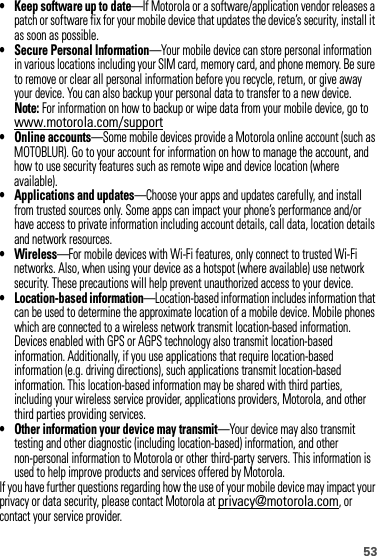 53• Keep software up to date—If Motorola or a software/application vendor releases a patch or software fix for your mobile device that updates the device’s security, install it as soon as possible.• Secure Personal Information—Your mobile device can store personal information in various locations including your SIM card, memory card, and phone memory. Be sure to remove or clear all personal information before you recycle, return, or give away your device. You can also backup your personal data to transfer to a new device.Note: For information on how to backup or wipe data from your mobile device, go to www.motorola.com/support• Online accounts—Some mobile devices provide a Motorola online account (such as MOTOBLUR). Go to your account for information on how to manage the account, and how to use security features such as remote wipe and device location (where available).• Applications and updates—Choose your apps and updates carefully, and install from trusted sources only. Some apps can impact your phone’s performance and/or have access to private information including account details, call data, location details and network resources.• Wireless—For mobile devices with Wi-Fi features, only connect to trusted Wi-Fi networks. Also, when using your device as a hotspot (where available) use network security. These precautions will help prevent unauthorized access to your device.• Location-based information—Location-based information includes information that can be used to determine the approximate location of a mobile device. Mobile phones which are connected to a wireless network transmit location-based information. Devices enabled with GPS or AGPS technology also transmit location-based information. Additionally, if you use applications that require location-based information (e.g. driving directions), such applications transmit location-based information. This location-based information may be shared with third parties, including your wireless service provider, applications providers, Motorola, and other third parties providing services.• Other information your device may transmit—Your device may also transmit testing and other diagnostic (including location-based) information, and other non-personal information to Motorola or other third-party servers. This information is used to help improve products and services offered by Motorola.If you have further questions regarding how the use of your mobile device may impact your privacy or data security, please contact Motorola at privacy@motorola.com, or contact your service provider.