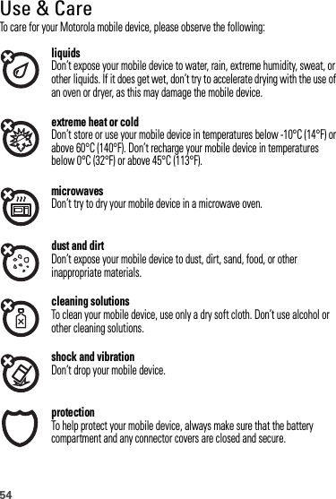 54Use &amp; CareUse  &amp; CareTo care for your Motorola mobile device, please observe the following:liquidsDon’t expose your mobile device to water, rain, extreme humidity, sweat, or other liquids. If it does get wet, don’t try to accelerate drying with the use of an oven or dryer, as this may damage the mobile device.extreme heat or coldDon’t store or use your mobile device in temperatures below -10°C (14°F) or above 60°C (140°F). Don’t recharge your mobile device in temperatures below 0°C (32°F) or above 45°C (113°F).microwavesDon’t try to dry your mobile device in a microwave oven.dust and dirtDon’t expose your mobile device to dust, dirt, sand, food, or other inappropriate materials.cleaning solutionsTo clean your mobile device, use only a dry soft cloth. Don’t use alcohol or other cleaning solutions.shock and vibrationDon’t drop your mobile device.protectionTo help protect your mobile device, always make sure that the battery compartment and any connector covers are closed and secure.