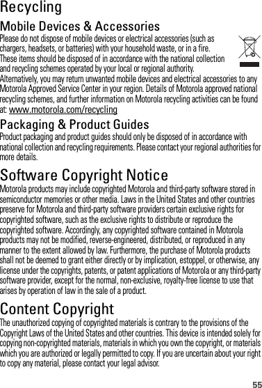 55RecyclingRecyclingMobile Devices &amp; AccessoriesPlease do not dispose of mobile devices or electrical accessories (such as chargers, headsets, or batteries) with your household waste, or in a fire. These items should be disposed of in accordance with the national collection and recycling schemes operated by your local or regional authority. Alternatively, you may return unwanted mobile devices and electrical accessories to any Motorola Approved Service Center in your region. Details of Motorola approved national recycling schemes, and further information on Motorola recycling activities can be found at: www.motorola.com/recyclingPackaging &amp; Product GuidesProduct packaging and product guides should only be disposed of in accordance with national collection and recycling requirements. Please contact your regional authorities for more details.Software Copyright NoticeSoftware Copyright Notic eMotorola products may include copyrighted Motorola and third-party software stored in semiconductor memories or other media. Laws in the United States and other countries preserve for Motorola and third-party software providers certain exclusive rights for copyrighted software, such as the exclusive rights to distribute or reproduce the copyrighted software. Accordingly, any copyrighted software contained in Motorola products may not be modified, reverse-engineered, distributed, or reproduced in any manner to the extent allowed by law. Furthermore, the purchase of Motorola products shall not be deemed to grant either directly or by implication, estoppel, or otherwise, any license under the copyrights, patents, or patent applications of Motorola or any third-party software provider, except for the normal, non-exclusive, royalty-free license to use that arises by operation of law in the sale of a product.Content CopyrightContent CopyrightThe unauthorized copying of copyrighted materials is contrary to the provisions of the Copyright Laws of the United States and other countries. This device is intended solely for copying non-copyrighted materials, materials in which you own the copyright, or materials which you are authorized or legally permitted to copy. If you are uncertain about your right to copy any material, please contact your legal advisor.