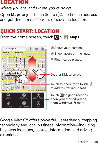 29LocationLocationwhere you are, and where you’re goingOpen Maps or just touch Search  to find an address and get directions, check in, or save the location.Quick start: LocationFrom the home screen, touch  &gt;Maps.Google Maps™ offers powerful, user-friendly mapping technology and local business information—including business locations, contact information, and driving directions.Chicago, ILN Clark StWacker DrME Ontario StE Ohio StN Rush StN Park StN New StN Wabash AveN Dearborn StE Grand AveE Randolph StN Micigan AveN Micigan AverD submuloC NW Lake St W Lake StE Wacker PlState/LakeGrand RedLakeRandolphSt MetraRandolph/WabashWashington-BlueE S WaterStMMMMOntario StDDDeeeeeaaarrbbboorrnn SSSt44 West StreetASearchClear MapDirectionsJoin LatitudeStarred PlacesMoreDrag or flick to scroll.Find nearby places.Show your location.Show layers on the map.Touch      to get directions,open your starred places,open windows, &amp; more.Touch to open, then touch to add to Starred Places.