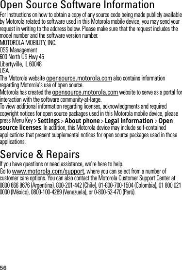 56Open Source Software InformationOSS InformationFor instructions on how to obtain a copy of any source code being made publicly available by Motorola related to software used in this Motorola mobile device, you may send your request in writing to the address below. Please make sure that the request includes the model number and the software version number.MOTOROLA MOBILITY, INC.OSS Management600 North US Hwy 45Libertyville, IL 60048USAThe Motorola website opensource.motorola.com also contains information regarding Motorola&apos;s use of open source.Motorola has created the opensource.motorola.com website to serve as a portal for interaction with the software community-at-large.To view additional information regarding licenses, acknowledgments and required copyright notices for open source packages used in this Motorola mobile device, please press Menu Key &gt;Settings &gt;About phone &gt;Legal information &gt;Open source licenses. In addition, this Motorola device may include self-contained applications that present supplemental notices for open source packages used in those applications.Service &amp; RepairsIf you have questions or need assistance, we&apos;re here to help.Go to www.motorola.com/support, where you can select from a number of customer care options. You can also contact the Motorola Customer Support Center at 0800 666 8676 (Argentina), 800-201-442 (Chile), 01-800-700-1504 (Colombia), 01 800 021 0000 (México), 0800-100-4289 (Venezuela), or 0-800-52-470 (Perú).