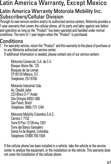 57Latin America Warranty, Except MexicoWarranty (Except  Mexico)Latin America Warranty Motorola Mobility Inc. Subscribers/Cellular DivisionThrough its own service centers and/or its authorized service centers, Motorola provides a 1-year warranty that covers the cellular phone, all its parts and labor against any defect and operation as long as the “Product” has been operated and handled under normal conditions. The term of 1 year begins when the “Product” is purchased.Conditions 1. For warranty service, return the “Product” and this warranty to the place of purchase or to any Motorola authorized service center.If additional information is needed, please contact any of our service centers:If the cellular phone has been installed in a vehicle, take the vehicle to the service center to analyze the equipment, or the installation on the vehicle. This warranty does not cover the installation of the cellular phone.Motorola Comercial, S.A. de C.V.Bosque Alisos No. 125Bosques de las LomasCP 05120 México, D.F.Telephone: 257-6700Motorola Industrial Ltda.Av. Chedid Jafet222-Bloco D-1º AndarVila Olimpia 04551-065Sao Paulo, BrazilTelephone: 0800-773 1244Motorola Mobility Colombia S.A.S.Carrera 7 7152Torre B Piso 13 Oficina 1301Torre del Banco GanaderoSanta Fe de Bogotá, ColombiaTelephone: 01800 700 1504