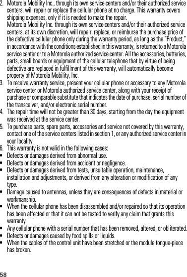 582. Motorola Mobility Inc., through its own service centers and/or their authorized service centers, will repair or replace the cellular phone at no charge. This warranty covers shipping expenses, only if it is needed to make the repair.Motorola Mobility Inc. through its own service centers and/or their authorized service centers, at its own discretion, will repair, replace, or reimburse the purchase price of the defective cellular phone only during the warranty period, as long as the “Product,” in accordance with the conditions established in this warranty, is returned to a Motorola service center or to a Motorola authorized service center. All the accessories, batteries, parts, small boards or equipment of the cellular telephone that by virtue of being defective are replaced in fulfillment of this warranty, will automatically become property of Motorola Mobility, Inc. 3. To receive warranty service, present your cellular phone or accessory to any Motorola service center or Motorola authorized service center, along with your receipt of purchase or comparable substitute that indicates the date of purchase, serial number of the transceiver, and/or electronic serial number.4. The repair time will not be greater than 30 days, starting from the day the equipment was received at the service center.5. To purchase parts, spare parts, accessories and service not covered by this warranty, contact one of the service centers listed in section 1, or any authorized service center in your locality.6. This warranty is not valid in the following cases:•Defects or damages derived from abnormal use.•Defects or damages derived from accident or negligence.•Defects or damages derived from tests, unsuitable operation, maintenance, installation and adjustments, or derived from any alteration or modification of any type.•Damage caused to antennas, unless they are consequences of defects in material or workmanship.•When the cellular phone has been disassembled and/or repaired so that its operation has been affected or that it can not be tested to verify any claim that grants this warranty.•Any cellular phone with a serial number that has been removed, altered, or obliterated.•Defects or damages caused by food spills or liquids.•When the cables of the control unit have been stretched or the module tongue-piece has broken.