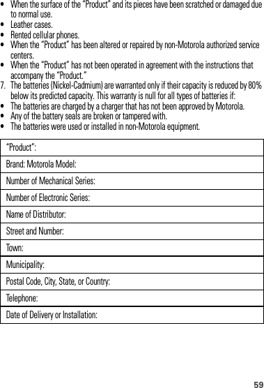 59•When the surface of the “Product” and its pieces have been scratched or damaged due to normal use.•Leather cases.•Rented cellular phones.•When the “Product” has been altered or repaired by non-Motorola authorized service centers.•When the “Product” has not been operated in agreement with the instructions that accompany the “Product.”7. The batteries (Nickel-Cadmium) are warranted only if their capacity is reduced by 80% below its predicted capacity. This warranty is null for all types of batteries if:•The batteries are charged by a charger that has not been approved by Motorola.•Any of the battery seals are broken or tampered with.•The batteries were used or installed in non-Motorola equipment.“Product”:Brand: Motorola Model:Number of Mechanical Series:Number of Electronic Series:Name of Distributor:Street and Number:Town:Municipality:Postal Code, City, State, or Country:Telephone:Date of Delivery or Installation: