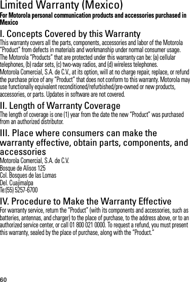 60Limited Warranty (Mexico)Warranty (Mexico)For Motorola personal communication products and accessories purchased in MexicoI. Concepts Covered by this WarrantyThis warranty covers all the parts, components, accessories and labor of the Motorola “Product” from defects in materials and workmanship under normal consumer usage.The Motorola “Products” that are protected under this warranty can be: (a) cellular telephones, (b) radar sets, (c) two-way radios, and (d) wireless telephones.Motorola Comercial, S.A. de C.V., at its option, will at no charge repair, replace, or refund the purchase price of any “Product” that does not conform to this warranty. Motorola may use functionally equivalent reconditioned/refurbished/pre-owned or new products, accessories, or parts. Updates in software are not covered.II. Length of Warranty CoverageThe length of coverage is one (1) year from the date the new “Product” was purchased from an authorized distributor.III. Place where consumers can make the warranty effective, obtain parts, components, and accessoriesMotorola Comercial, S.A. de C.V.Bosque de Alisos 125Col. Bosques de las LomasDel. CuajimalpaTe:(55) 5257-6700IV. Procedure to Make the Warranty EffectiveFor warranty service, return the “Product” (with its components and accessories, such as batteries, antennas, and charger) to the place of purchase, to the address above, or to an authorized service center, or call 01 800 021 0000. To request a refund, you must present this warranty, sealed by the place of purchase, along with the “Product.”