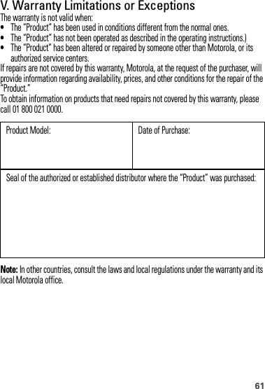 61V. Warranty Limitations or ExceptionsThe warranty is not valid when:•The “Product” has been used in conditions different from the normal ones.•The “Product” has not been operated as described in the operating instructions.)•The “Product” has been altered or repaired by someone other than Motorola, or its authorized service centers.If repairs are not covered by this warranty, Motorola, at the request of the purchaser, will provide information regarding availability, prices, and other conditions for the repair of the “Product.”To obtain information on products that need repairs not covered by this warranty, please call 01 800 021 0000.Note: In other countries, consult the laws and local regulations under the warranty and its local Motorola office.Product Model: Date of Purchase:Seal of the authorized or established distributor where the “Product” was purchased: