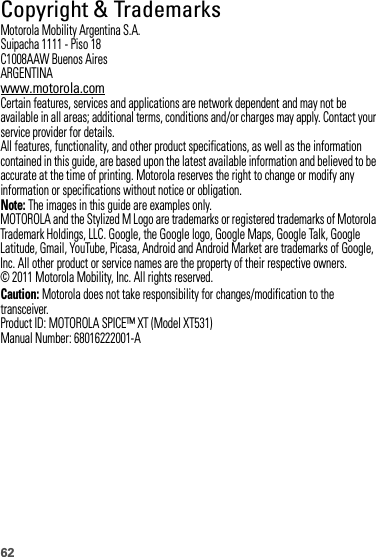 62 Copyright &amp; TrademarksMotorola Mobility Argentina S.A.Suipacha 1111 - Piso 18C1008AAW Buenos AiresARGENTINAwww.motorola.comCertain features, services and applications are network dependent and may not be available in all areas; additional terms, conditions and/or charges may apply. Contact your service provider for details.All features, functionality, and other product specifications, as well as the information contained in this guide, are based upon the latest available information and believed to be accurate at the time of printing. Motorola reserves the right to change or modify any information or specifications without notice or obligation.Note: The images in this guide are examples only.MOTOROLA and the Stylized M Logo are trademarks or registered trademarks of Motorola Trademark Holdings, LLC. Google, the Google logo, Google Maps, Google Talk, Google Latitude, Gmail, YouTube, Picasa, Android and Android Market are trademarks of Google, Inc. All other product or service names are the property of their respective owners.© 2011 Motorola Mobility, Inc. All rights reserved.Caution: Motorola does not take responsibility for changes/modification to the transceiver.Product ID: MOTOROLA SPICE™ XT (Model XT531)Manual Number: 68016222001-A