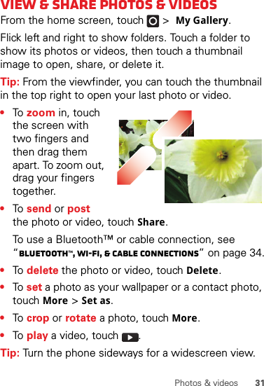 31Photos &amp; videosView &amp; share photos &amp; videosFrom the home screen, touch   &gt;My Gallery.Flick left and right to show folders. Touch a folder to show its photos or videos, then touch a thumbnail image to open, share, or delete it.Tip: From the viewfinder, you can touch the thumbnail in the top right to open your last photo or video.•To  zoom in, touch the screen with two fingers and then drag them apart. To zoom out, drag your fingers together.•To  send or post the photo or video, touchShare.To use a Bluetooth™ or cable connection, see “Bluetooth™, Wi-Fi, &amp; cable connections” on page 34.•To  delete the photo or video, touchDelete.•To  set a photo as your wallpaper or a contact photo, touchMore &gt;Set as.•To  crop or rotate a photo, touch More.•To  play a video, touch  .Tip: Turn the phone sideways for a widescreen view.