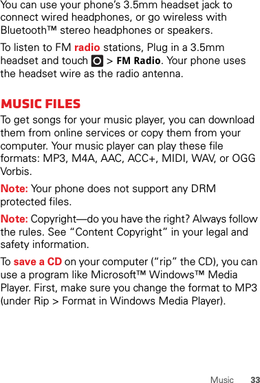 33MusicYou can use your phone’s 3.5mm headset jack to connect wired headphones, or go wireless with Bluetooth™ stereo headphones or speakers.To listen to FM radio stations, Plug in a 3.5mm headset and touch  &gt;FM Radio. Your phone uses the headset wire as the radio antenna.Music filesTo get songs for your music player, you can download them from online services or copy them from your computer. Your music player can play these file formats: MP3, M4A, AAC, ACC+, MIDI, WAV, or OGG Vorbis.Note: Your phone does not support any DRM protected files.Note: Copyright—do you have the right? Always follow the rules. See “Content Copyright” in your legal and safety information.To  save a CD on your computer (“rip” the CD), you can use a program like Microsoft™ Windows™ Media Player. First, make sure you change the format to MP3 (under Rip &gt; Format in Windows Media Player).