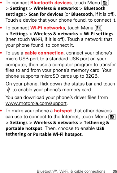 35Bluetooth™, Wi-Fi, &amp; cable connections•To connect Bluetooth devices, touch Menu  &gt;Settings &gt;Wireless &amp; networks &gt;Bluetooth settings &gt;Scan for devices (or Bluetooth, if it is off). Touch a device that your phone found, to connect it.•To connect Wi-Fi networks, touch Menu  &gt;Settings &gt;Wireless &amp; networks &gt;Wi-Fi settings (then touch Wi-Fi, if it is off). Touch a network that your phone found, to connect it.•To use a cable connection, connect your phone’s micro USB port to a standard USB port on your computer, then use a computer program to transfer files to and from your phone’s memory card. Your phone supports microSD cards up to 32GB.On your phone, flick down the status bar and touch  to enable your phone’s memory card.You can download your phone’s driver files from www.motorola.com/support.•To make your phone a hotspot that other devices can use to connect to the Internet, touch Menu  &gt;Settings &gt;Wireless &amp; networks &gt;Tethering &amp; portable hotspot. Then, choose to enable USB tethering or Portable Wi-Fi hotspot.