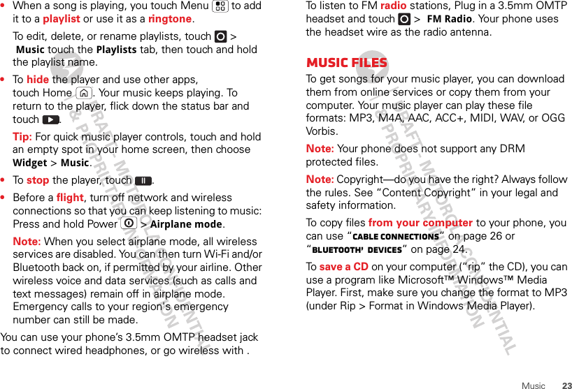 23Music•When a song is playing, you touch Menu  to add it to a playlist or use it as a ringtone.To edit, delete, or rename playlists, touch  &gt; Music touch the Playlists tab, then touch and hold the playlist name.•To  hide the player and use other apps, touch Home . Your music keeps playing. To return to the player, flick down the status bar and touch .Tip: For quick music player controls, touch and hold an empty spot in your home screen, then choose Widget &gt; Music.•To  stop the player, touch .•Before a flight, turn off network and wireless connections so that you can keep listening to music: Press and hold Power  &gt; Airplane mode.Note: When you select airplane mode, all wireless services are disabled. You can then turn Wi-Fi and/or Bluetooth back on, if permitted by your airline. Other wireless voice and data services (such as calls and text messages) remain off in airplane mode. Emergency calls to your region&apos;s emergency number can still be made.You can use your phone’s 3.5mm OMTP headset jack to connect wired headphones, or go wireless with .To listen to FM radio stations, Plug in a 3.5mm OMTP headset and touch  &gt; FM Radio. Your phone uses the headset wire as the radio antenna.Music filesTo get songs for your music player, you can download them from online services or copy them from your computer. Your music player can play these file formats: MP3, M4A, AAC, ACC+, MIDI, WAV, or OGG Vorbis.Note: Your phone does not support any DRM protected files.Note: Copyright—do you have the right? Always follow the rules. See “Content Copyright” in your legal and safety information.To copy files from your computer to your phone, you can use “Cable connections” on page 26 or “Bluetooth™ devices” on page 24.To  save a CD on your computer (“rip” the CD), you can use a program like Microsoft™ Windows™ Media Player. First, make sure you change the format to MP3 (under Rip &gt; Format in Windows Media Player).