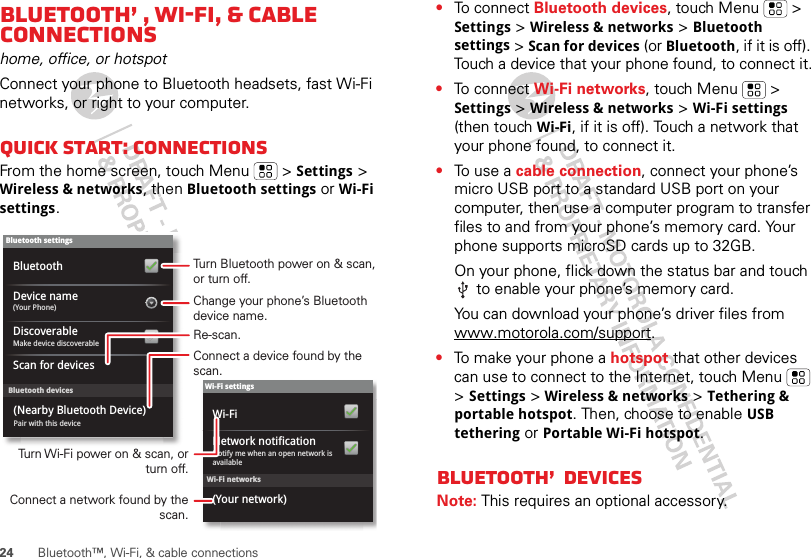 24 Bluetooth™, Wi-Fi, &amp; cable connectionsBluetooth™, Wi-Fi, &amp; cable connectionshome, office, or hotspotConnect your phone to Bluetooth headsets, fast Wi-Fi networks, or right to your computer.Quick start: connectionsFrom the home screen, touch Menu  &gt; Settings &gt; Wireless &amp; networks, then Bluetooth settings or Wi-Fi settings.Wi-Fi networksWi-Fi settingsNotify me when an open network is availableNetwork notification(Your network)Wi-FiBluetooth devicesBluetooth settings(Your Phone)Device nameScan for devicesMake device discoverableDiscoverableBluetoothPair with this device(Nearby Bluetooth Device)Turn Bluetooth power on &amp; scan, or turn off.Change your phone’s Bluetooth device name.Turn Wi-Fi power on &amp; scan, or  turn off.Re-scan.Connect a device found by the scan.Connect a network found by the scan.•To connect Bluetooth devices, touch Menu  &gt; Settings &gt; Wireless &amp; networks &gt; Bluetooth settings &gt; Scan for devices (or Bluetooth, if it is off). Touch a device that your phone found, to connect it.•To connect Wi-Fi networks, touch Menu  &gt; Settings &gt; Wireless &amp; networks &gt; Wi-Fi settings (then touch Wi-Fi, if it is off). Touch a network that your phone found, to connect it.•To  u s e  a  cable connection, connect your phone’s micro USB port to a standard USB port on your computer, then use a computer program to transfer files to and from your phone’s memory card. Your phone supports microSD cards up to 32GB.On your phone, flick down the status bar and touch  to enable your phone’s memory card.You can download your phone’s driver files from www.motorola.com/support.•To make your phone a hotspot that other devices can use to connect to the Internet, touch Menu  &gt; Settings &gt; Wireless &amp; networks &gt; Tethering &amp; portable hotspot. Then, choose to enable USB tethering or Portable Wi-Fi hotspot.Bluetooth™ devicesNote: This requires an optional accessory.