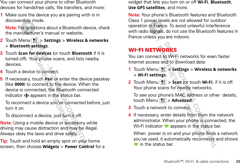 25Bluetooth™, Wi-Fi, &amp; cable connectionsYou can connect your phone to other Bluetooth devices for handsfree calls, file transfers, and more:  1Make sure the device you are pairing with is in discoverable mode.Note: For questions about a Bluetooth device, check the manufacturer’s manual or website.2Touch Menu  &gt; Settings &gt; Wireless &amp; networks &gt; Bluetooth settings.3Touch Scan for devices (or touch Bluetooth if it is turned off). Your phone scans, and lists nearby devices.4Touch a device to connect.5If necessary, touchPair or enter the device passkey (like 0000) to connect to the device. When the device is connected, the Bluetooth connected indicator   appears in the status bar.To reconnect a device you’ve connected before, just turn it on.To disconnect a device, just turn it off.Note: Using a mobile device or accessory while driving may cause distraction and may be illegal. Always obey the laws and drive safely.Tip: Touch and hold an empty spot on your home screen, then choose Widgets &gt; Power Control for a widget that lets you turn on or off Wi-Fi, Bluetooth, Use GPS satellites, and more.Note: Your phone&apos;s Bluetooth features and Bluetooth Class 1 power levels are not allowed for outdoor operation in France. To avoid unlawful interference with radio signals, do not use the Bluetooth features in France unless you are indoors.Wi-Fi networksYou can connect to Wi-Fi networks for even faster Internet access and to download data:  1Touch Menu  &gt; Settings &gt; Wireless &amp; networks &gt; Wi-Fi settings.2Touch Menu  &gt; Scan (or touch Wi-Fi, if it is off. Your phone scans for nearby networks.To see your phone’s MAC address or other  details, touch Menu  &gt; Advanced.3Touch a network to connect.4If necessary, enter details from from the network administrator. When your phone is connected, the Wi-Fi indicator   appears in the status bar.When  power is on and your phone finds a network you’ve used, it automatically reconnects and shows  in the status bar.