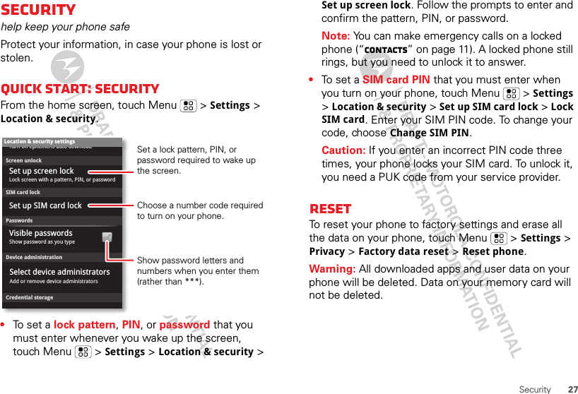 27SecuritySecurityhelp keep your phone safeProtect your information, in case your phone is lost or stolen.Quick start: SecurityFrom the home screen, touch Menu  &gt; Settings &gt; Location &amp; security.•To set a lock pattern, PIN, or password that you must enter whenever you wake up the screen, touch Menu  &gt; Settings &gt; Location &amp; security &gt; Device administrationLock screen with a pattern, PIN, or passwordSet up screen lockShow password as you typeTurn off ephemeris auto downloadVisible passwordsCredential storageScreen unlockPasswordsAdd or remove device administratorsSelect device administratorsLocation &amp; security settingsSet up SIM card lockSIM card lockShow password letters and numbers when you enter them (rather than ***).Choose a number code required to turn on your phone.Set a lock pattern, PIN, or password required to wake up the screen.Set up screen lock. Follow the prompts to enter and confirm the pattern, PIN, or password.Note: You can make emergency calls on a locked phone (“Contacts” on page 11). A locked phone still rings, but you need to unlock it to answer.•To  s e t  a  SIM card PIN that you must enter when you turn on your phone, touch Menu  &gt; Settings &gt; Location &amp; security &gt; Set up SIM card lock &gt; Lock SIM card. Enter your SIM PIN code. To change your code, choose Change SIM PIN.Caution: If you enter an incorrect PIN code three times, your phone locks your SIM card. To unlock it, you need a PUK code from your service provider.ResetTo reset your phone to factory settings and erase all the data on your phone, touch Menu  &gt; Settings &gt; Privacy &gt; Factory data reset &gt; Reset phone.Warning: All downloaded apps and user data on your phone will be deleted. Data on your memory card will not be deleted.