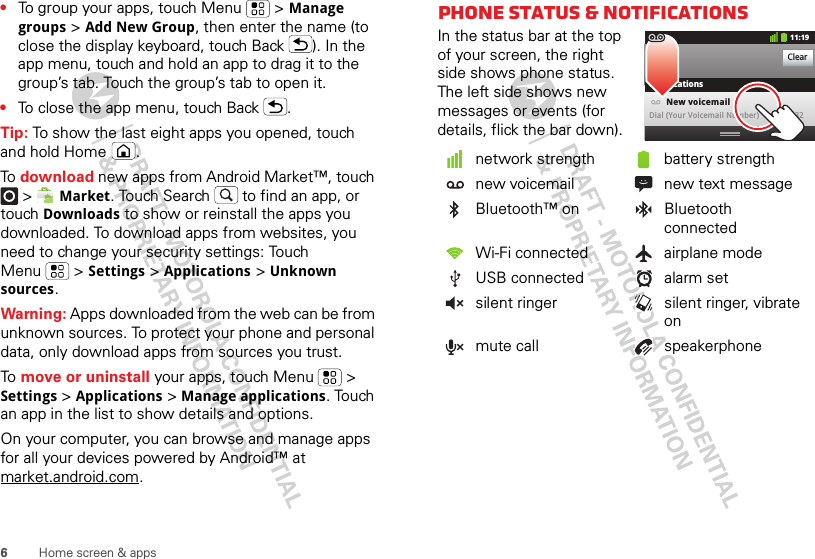 6Home screen &amp; apps•To group your apps, touch Menu  &gt; Manage groups &gt; Add New Group, then enter the name (to close the display keyboard, touch Back ). In the app menu, touch and hold an app to drag it to the group’s tab. Touch the group’s tab to open it.•To close the app menu, touch Back .Tip: To show the last eight apps you opened, touch and hold Home .To  download new apps from Android Market™, touch  &gt; Market. Touch Search  to find an app, or touch Downloads to show or reinstall the apps you downloaded. To download apps from websites, you need to change your security settings: Touch Menu  &gt; Settings &gt; Applications &gt; Unknown sources.Warning: Apps downloaded from the web can be from unknown sources. To protect your phone and personal data, only download apps from sources you trust.To  move or uninstall your apps, touch Menu  &gt; Settings &gt; Applications &gt; Manage applications. Touch an app in the list to show details and options.On your computer, you can browse and manage apps for all your devices powered by Android™ at market.android.com.Phone status &amp; notificationsIn the status bar at the top of your screen, the right side shows phone status. The left side shows new messages or events (for details, flick the bar down).network strength battery strengthnew voicemail new text messageBluetooth™ on Bluetooth connectedWi-Fi connected airplane modeUSB connected alarm setsilent ringer silent ringer, vibrate onmute call speakerphoneClearNotifications10:32New voicemailDial (Your Voicemail Number)11:19