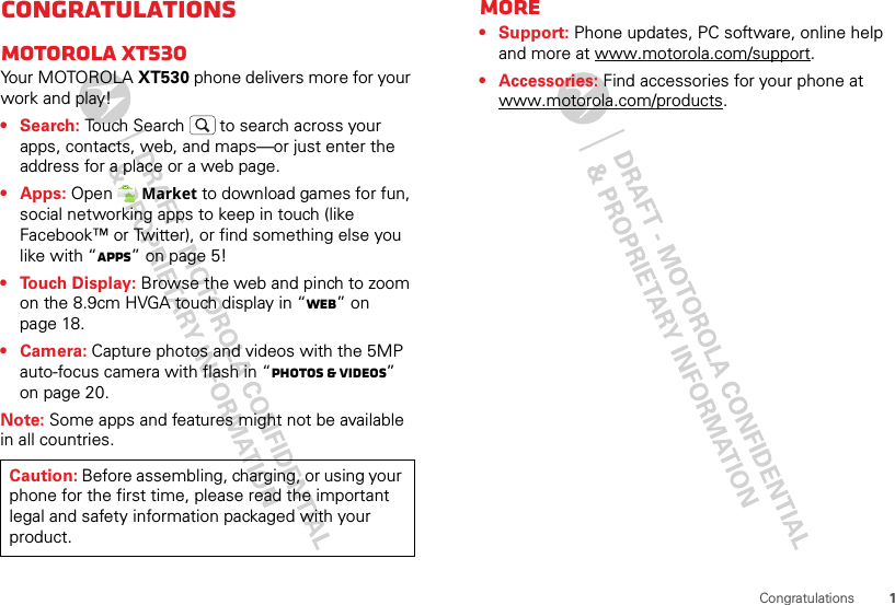 1CongratulationsCongratulationsMOTOROLA XT530Your MOTOROLA XT530 phone delivers more for your work and play!• Search: Touch Search  to search across your apps, contacts, web, and maps—or just enter the address for a place or a web page.• Apps: Open Market to download games for fun, social networking apps to keep in touch (like Facebook™ or Twitter), or find something else you like with “Apps” on page 5!• Touch Display: Browse the web and pinch to zoom on the 8.9cm HVGA touch display in “Web” on page 18.• Camera: Capture photos and videos with the 5MP auto-focus camera with flash in “Photos &amp; videos” on page 20.Note: Some apps and features might not be available in all countries.Caution: Before assembling, charging, or using your phone for the first time, please read the important legal and safety information packaged with your product.More• Support: Phone updates, PC software, online help and more at www.motorola.com/support.• Accessories: Find accessories for your phone at www.motorola.com/products.