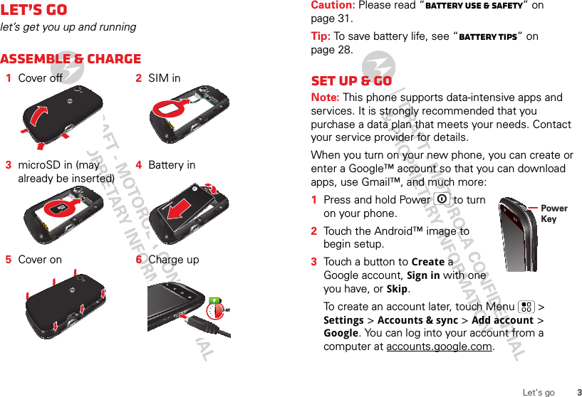 3Let’s goLet’s golet’s get you up and runningAssemble &amp; charge  1Cover off 2SIM in3microSD in (may already be inserted)4Battery in5Cover on 6Charge up3-6HCaution: Please read “Battery Use &amp; Safety” on page 31.Tip: To save battery life, see “Battery tips” on page 28.Set up &amp; goNote: This phone supports data-intensive apps and services. It is strongly recommended that you purchase a data plan that meets your needs. Contact your service provider for details.When you turn on your new phone, you can create or enter a Google™ account so that you can download apps, use Gmail™, and much more:  1Press and hold Power  to turn on your phone.2Touch the Android™ image to begin setup.3Touch a button to Create a Google account, Sign in with one you have, or Skip.To create an account later, touch Menu  &gt; Settings &gt; Accounts &amp; sync &gt; Add account &gt; Google. You can log into your account from a computer at accounts.google.com.Power Key