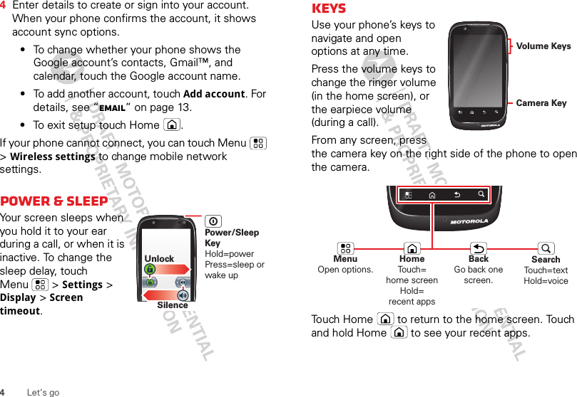 4Let’s go4Enter details to create or sign into your account. When your phone confirms the account, it shows account sync options.•To change whether your phone shows the Google account’s contacts, Gmail™, and calendar, touch the Google account name.•To add another account, touch Add account. For details, see “Email” on page 13.•To exit setup touch Home .If your phone cannot connect, you can touch Menu  &gt; Wireless settings to change mobile network settings.Power &amp; sleepYour screen sleeps when you hold it to your ear during a call, or when it is inactive. To change the sleep delay, touch Menu  &gt; Settings &gt; Display &gt; Screen timeout.SilenceUnlockPower/Sleep KeyHold=powerPress=sleep or wake upKeysUse your phone’s keys to navigate and open options at any time.Press the volume keys to change the ringer volume (in the home screen), or the earpiece volume (during a call).From any screen, press the camera key on the right side of the phone to open the camera.Touch Home  to return to the home screen. Touch and hold Home  to see your recent apps.Camera KeyVolume KeysMenuOpen options.HomeTouch=home screen Hold=recent appsSearchTouch=textHold=voiceBackGo back one screen.