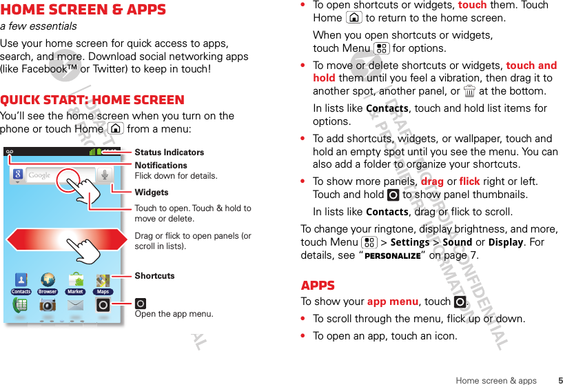 5Home screen &amp; appsHome screen &amp; appsa few essentialsUse your home screen for quick access to apps, search, and more. Download social networking apps (like Facebook™ or Twitter) to keep in touch!Quick start: Home screenYou’ll see the home screen when you turn on the phone or touch Home  from a menu:11:19BrowserContacts Market MapsNotificationsFlick down for details.Status IndicatorsShortcuts Open the app menu.WidgetsTouch to open. Touch &amp; hold to move or delete.Drag or flick to open panels (or scroll in lists).•To open shortcuts or widgets, touch them. Touch Home  to return to the home screen.When you open shortcuts or widgets, touch Menu  for options.•To move or delete shortcuts or widgets, touch and hold them until you feel a vibration, then drag it to another spot, another panel, or   at the bottom.In lists like Contacts, touch and hold list items for options.•To add shortcuts, widgets, or wallpaper, touch and hold an empty spot until you see the menu. You can also add a folder to organize your shortcuts.•To show more panels, drag or flick right or left. Touch and hold   to show panel thumbnails.In lists like Contacts, drag or flick to scroll.To change your ringtone, display brightness, and more, touch Menu  &gt; Settings &gt; Sound or Display. For details, see “Personalize” on page 7.AppsTo show your app menu, touch .•To scroll through the menu, flick up or down.•To open an app, touch an icon.